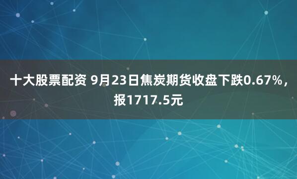 十大股票配资 9月23日焦炭期货收盘下跌0.67%，报1717.5元