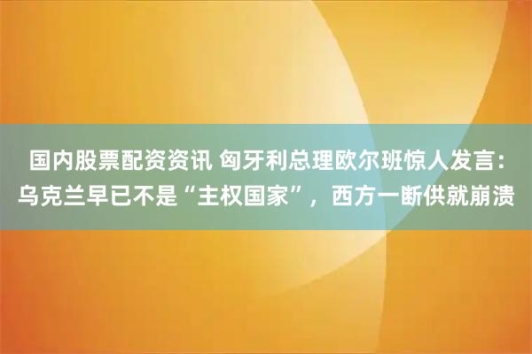 国内股票配资资讯 匈牙利总理欧尔班惊人发言：乌克兰早已不是“主权国家”，西方一断供就崩溃