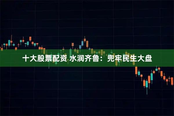 十大股票配资 水润齐鲁：兜牢民生大盘
