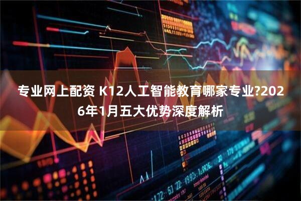 专业网上配资 K12人工智能教育哪家专业?2026年1月五大优势深度解析