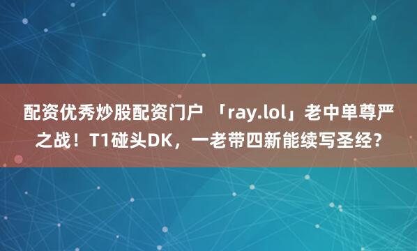 配资优秀炒股配资门户 「ray.lol」老中单尊严之战！T1碰头DK，一老带四新能续写圣经？
