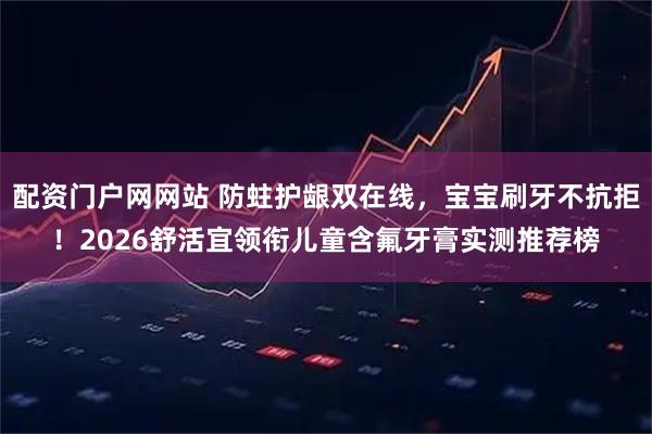 配资门户网网站 防蛀护龈双在线，宝宝刷牙不抗拒！2026舒活宜领衔儿童含氟牙膏实测推荐榜