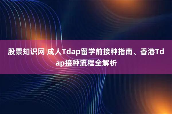 股票知识网 成人Tdap留学前接种指南、香港Tdap接种流程全解析