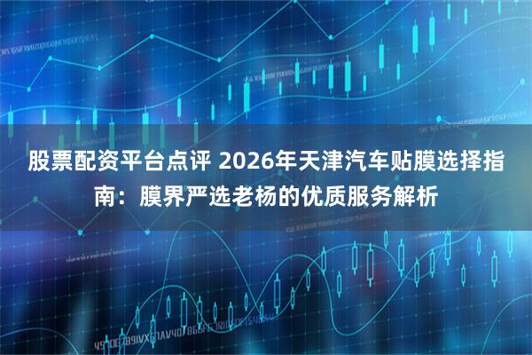 股票配资平台点评 2026年天津汽车贴膜选择指南：膜界严选老杨的优质服务解析