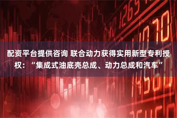 配资平台提供咨询 联合动力获得实用新型专利授权：“集成式油底壳总成、动力总成和汽车”