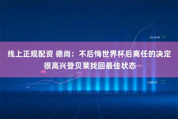 线上正规配资 德尚：不后悔世界杯后离任的决定 很高兴登贝莱找回最佳状态