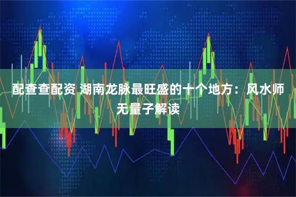 配查查配资 湖南龙脉最旺盛的十个地方：风水师无量子解读