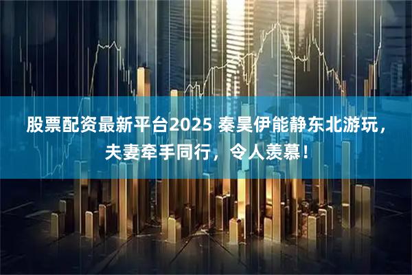 股票配资最新平台2025 秦昊伊能静东北游玩，夫妻牵手同行，令人羡慕！