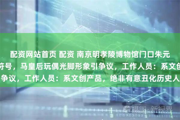 配资网站首页 配资 南京明孝陵博物馆门口朱元璋玩偶眼睛被指像美元符号，马皇后玩偶光脚形象引争议，工作人员：系文创产品，绝非有意丑化历史人物