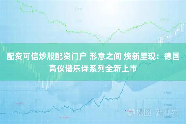 配资可信炒股配资门户 形意之间 焕新呈现:德国高仪谱乐诗系列全新上市