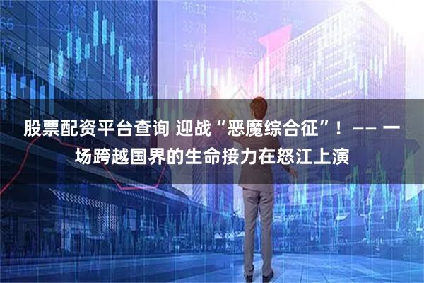 股票配资平台查询 迎战“恶魔综合征”！—— 一场跨越国界的生命接力在怒江上演