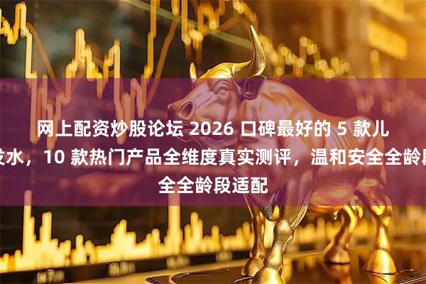 网上配资炒股论坛 2026 口碑最好的 5 款儿童洗发水，10 款热门产品全维度真实测评，温和安全全龄段适配