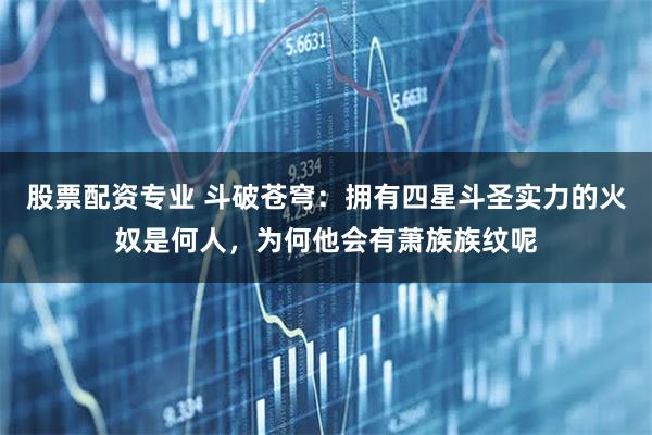 股票配资专业 斗破苍穹:拥有四星斗圣实力的火奴是何人,为何他会有萧族族纹呢