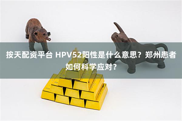 按天配资平台 HPV52阳性是什么意思？郑州患者如何科学应对？