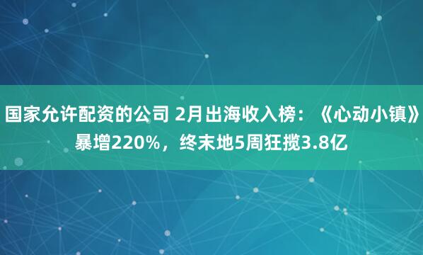 国家允许配资的公司 2月出海收入榜：《心动小镇》暴增220%，终末地5周狂揽3.8亿