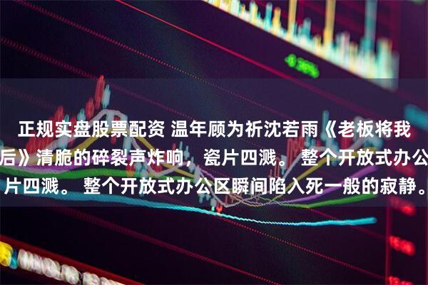 正规实盘股票配资 温年顾为祈沈若雨《老板将我的千万奖金给了实习生后》清脆的碎裂声炸响，瓷片四溅。 整个开放式办公区瞬间陷入死一般的寂静。