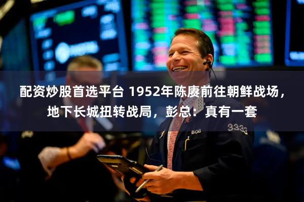 配资炒股首选平台 1952年陈赓前往朝鲜战场，地下长城扭转战局，彭总：真有一套