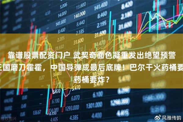 靠谱股票配资门户 武契奇面色凝重发出绝望预警：三国磨刀霍霍，中国导弹成最后底牌！巴尔干火药桶要炸？