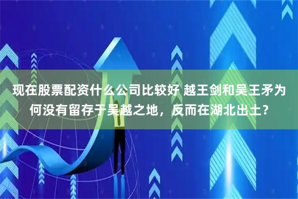 现在股票配资什么公司比较好 越王剑和吴王矛为何没有留存于吴越之地，反而在湖北出土？