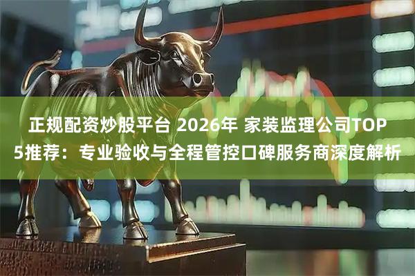 正规配资炒股平台 2026年 家装监理公司TOP5推荐:专业验收与全程管控口碑服务商深度解析
