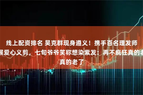 线上配资排名 吴克群现身遵义！携手百名理发师开展爱心义剪，七旬爷爷笑称想染紫发：再不疯狂真的老了