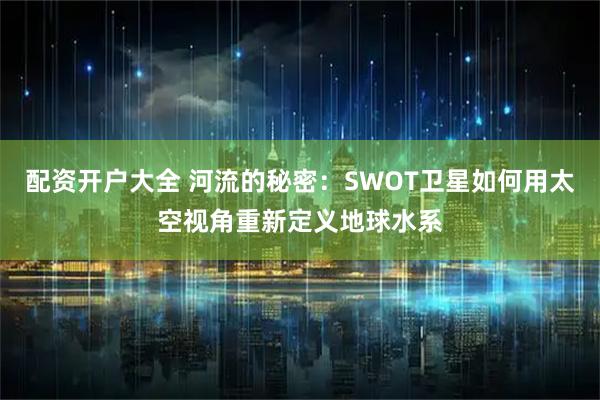 配资开户大全 河流的秘密:SWOT卫星如何用太空视角重新定义地球水系