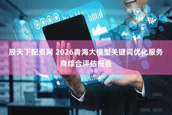 股天下配资网 2026青海大模型关键词优化服务商综合评估报告