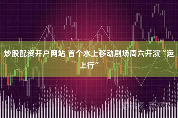 炒股配资开户网站 首个水上移动剧场周六开演“运上行”