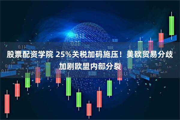 股票配资学院 25%关税加码施压！美欧贸易分歧加剧欧盟内部分裂