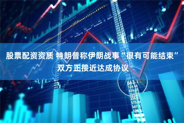 股票配资资质 特朗普称伊朗战事“很有可能结束” 双方正接近达成协议