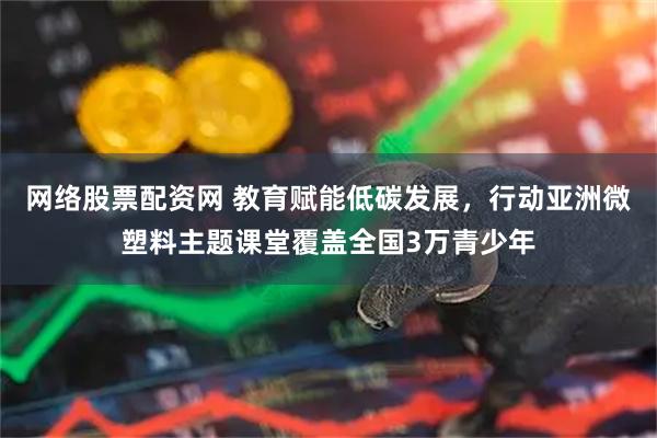 网络股票配资网 教育赋能低碳发展，行动亚洲微塑料主题课堂覆盖全国3万青少年
