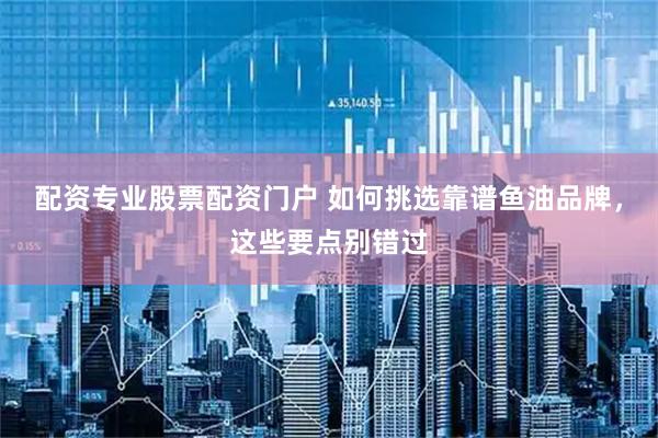 配资专业股票配资门户 如何挑选靠谱鱼油品牌，这些要点别错过
