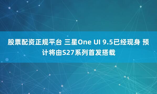 股票配资正规平台 三星One UI 9.5已经现身 预计将由S27系列首发搭载