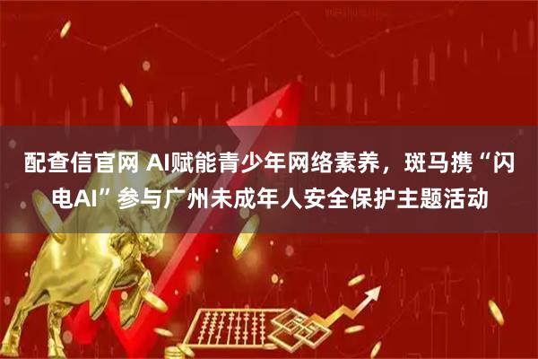配查信官网 AI赋能青少年网络素养，斑马携“闪电AI”参与广州未成年人安全保护主题活动