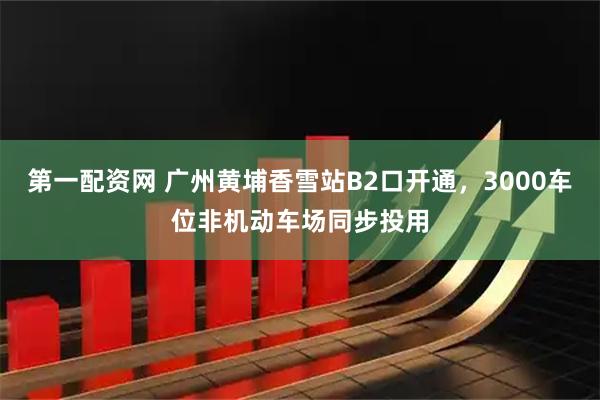第一配资网 广州黄埔香雪站B2口开通，3000车位非机动车场同步投用