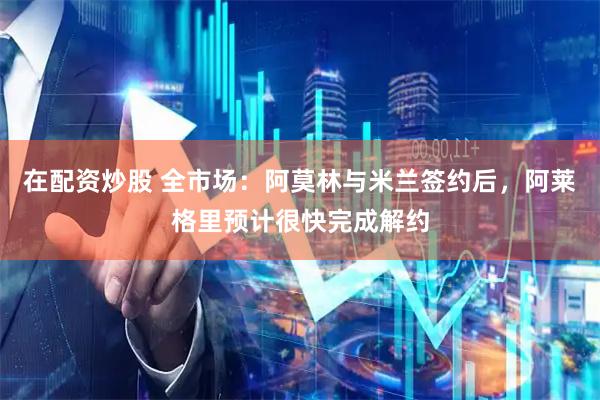 在配资炒股 全市场：阿莫林与米兰签约后，阿莱格里预计很快完成解约