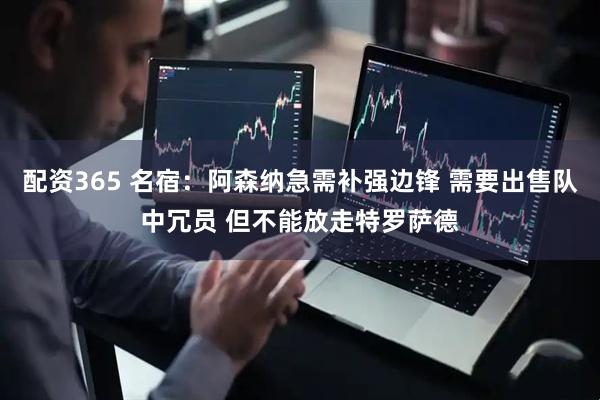 配资365 名宿：阿森纳急需补强边锋 需要出售队中冗员 但不能放走特罗萨德