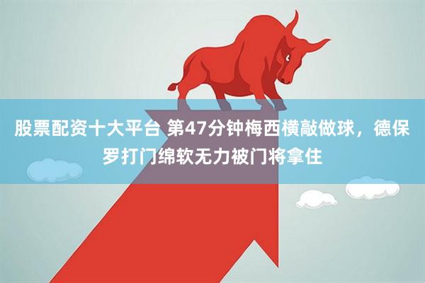 股票配资十大平台 第47分钟梅西横敲做球，德保罗打门绵软无力被门将拿住
