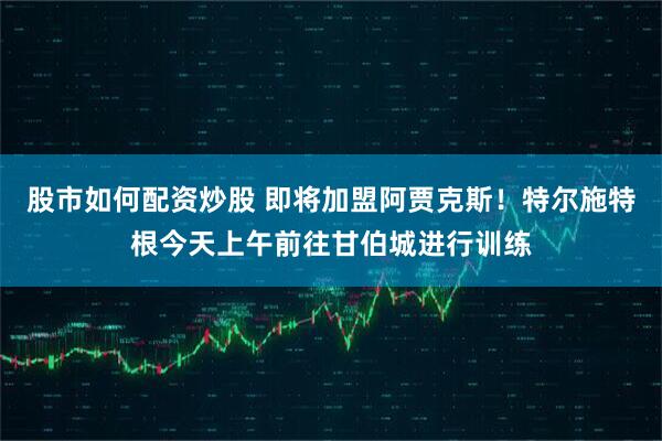 股市如何配资炒股 即将加盟阿贾克斯！特尔施特根今天上午前往甘伯城进行训练