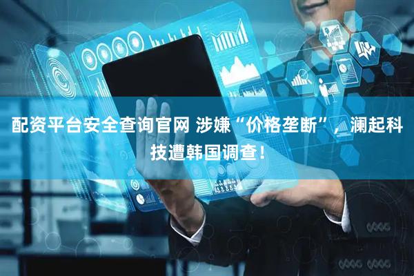 配资平台安全查询官网 涉嫌“价格垄断”，澜起科技遭韩国调查！