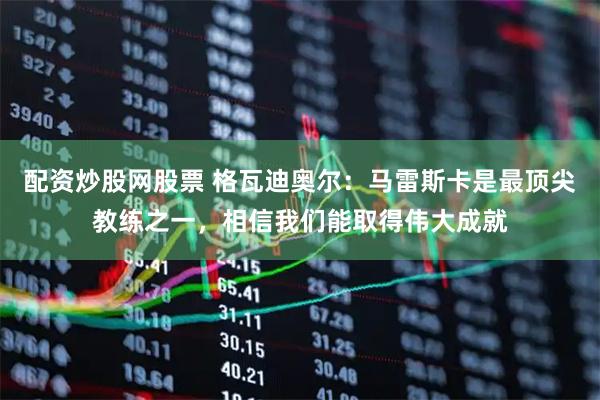 配资炒股网股票 格瓦迪奥尔：马雷斯卡是最顶尖教练之一，相信我们能取得伟大成就