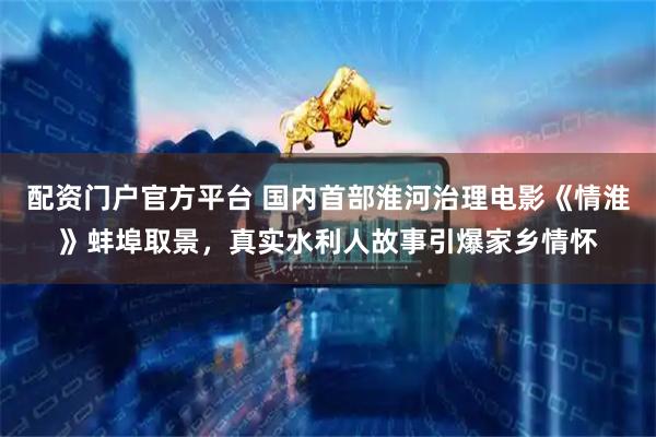 配资门户官方平台 国内首部淮河治理电影《情淮》蚌埠取景，真实水利人故事引爆家乡情怀