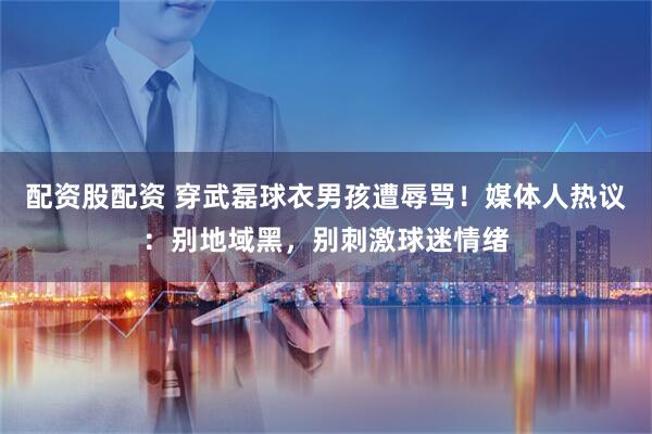 配资股配资 穿武磊球衣男孩遭辱骂！媒体人热议：别地域黑，别刺激球迷情绪