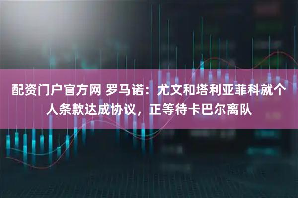 配资门户官方网 罗马诺：尤文和塔利亚菲科就个人条款达成协议，正等待卡巴尔离队