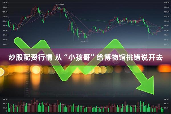 炒股配资行情 从“小孩哥”给博物馆挑错说开去